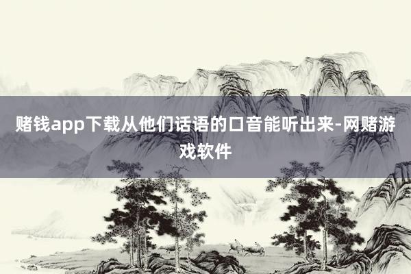 赌钱app下载从他们话语的口音能听出来-网赌游戏软件