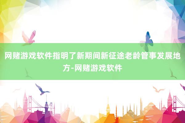 网赌游戏软件指明了新期间新征途老龄管事发展地方-网赌游戏软件