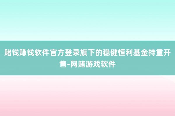 赌钱赚钱软件官方登录旗下的稳健恒利基金持重开售-网赌游戏软件