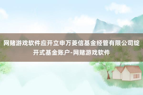 网赌游戏软件应开立申万菱信基金经管有限公司绽开式基金账户-网赌游戏软件