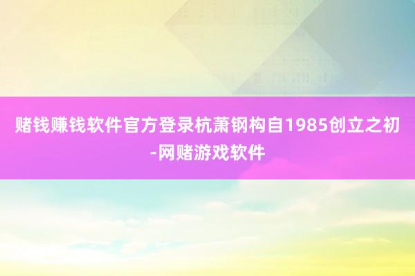 赌钱赚钱软件官方登录杭萧钢构自1985创立之初-网赌游戏软件