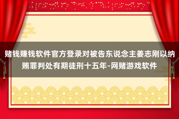 赌钱赚钱软件官方登录对被告东说念主姜志刚以纳贿罪判处有期徒刑十五年-网赌游戏软件