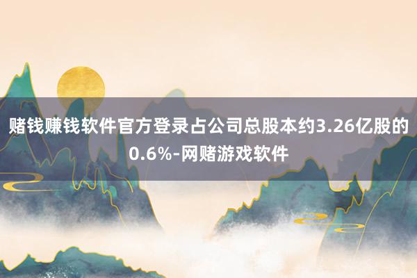 赌钱赚钱软件官方登录占公司总股本约3.26亿股的0.6%-网赌游戏软件