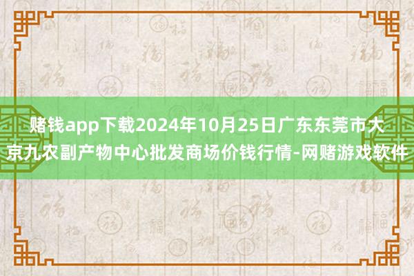 赌钱app下载2024年10月25日广东东莞市大京九农副产物中心批发商场价钱行情-网赌游戏软件