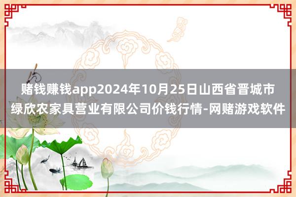 赌钱赚钱app2024年10月25日山西省晋城市绿欣农家具营业有限公司价钱行情-网赌游戏软件