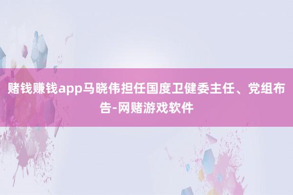 赌钱赚钱app马晓伟担任国度卫健委主任、党组布告-网赌游戏软件