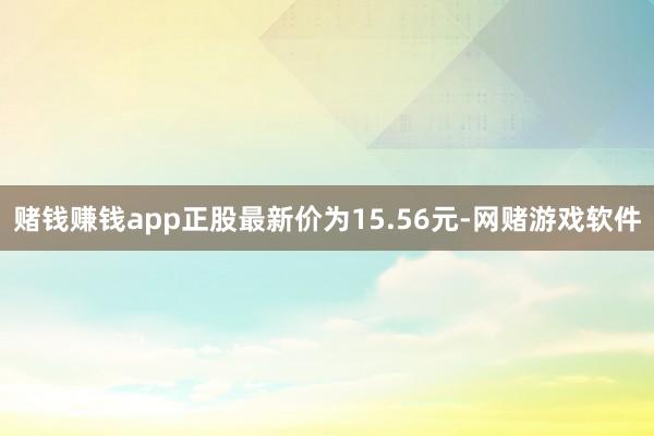 赌钱赚钱app正股最新价为15.56元-网赌游戏软件