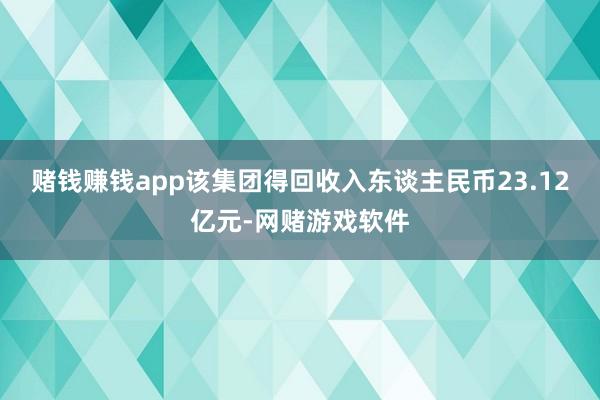 赌钱赚钱app该集团得回收入东谈主民币23.12亿元-网赌游戏软件