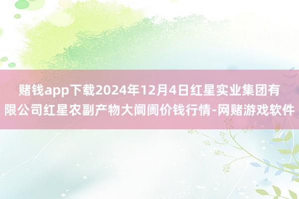 赌钱app下载2024年12月4日红星实业集团有限公司红星农副产物大阛阓价钱行情-网赌游戏软件