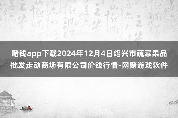 赌钱app下载2024年12月4日绍兴市蔬菜果品批发走动商场有限公司价钱行情-网赌游戏软件