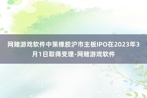 网赌游戏软件中策橡胶沪市主板IPO在2023年3月1日取得受理-网赌游戏软件