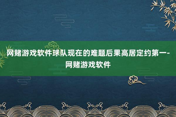 网赌游戏软件球队现在的难题后果高居定约第一-网赌游戏软件