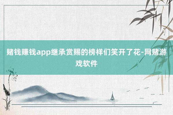 赌钱赚钱app继承赏赐的榜样们笑开了花-网赌游戏软件