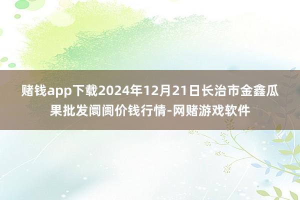 赌钱app下载2024年12月21日长治市金鑫瓜果批发阛阓价钱行情-网赌游戏软件