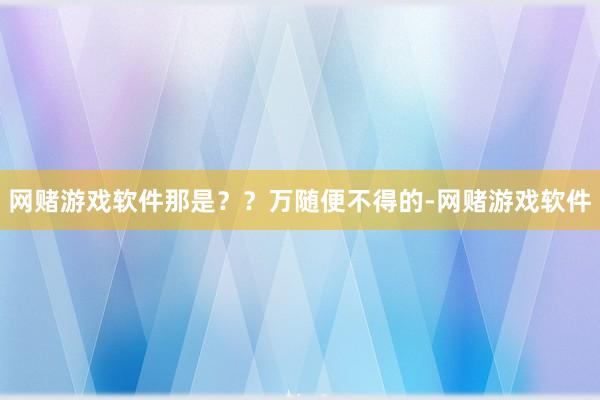 网赌游戏软件那是？？万随便不得的-网赌游戏软件