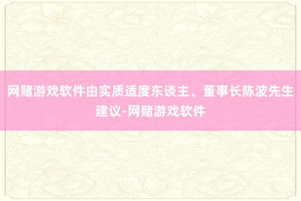 网赌游戏软件由实质适度东谈主、董事长陈波先生建议-网赌游戏软件