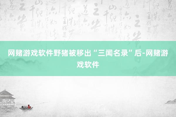 网赌游戏软件野猪被移出“三闻名录”后-网赌游戏软件