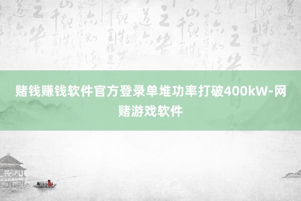 赌钱赚钱软件官方登录单堆功率打破400kW-网赌游戏软件