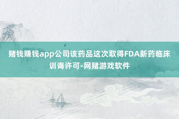 赌钱赚钱app公司该药品这次取得FDA新药临床训诲许可-网赌游戏软件