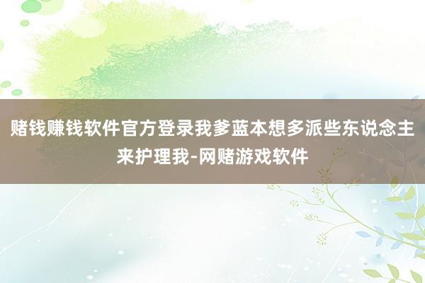 赌钱赚钱软件官方登录我爹蓝本想多派些东说念主来护理我-网赌游戏软件