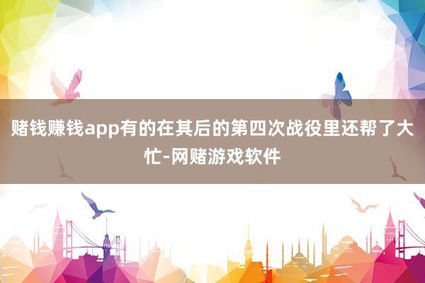 赌钱赚钱app有的在其后的第四次战役里还帮了大忙-网赌游戏软件